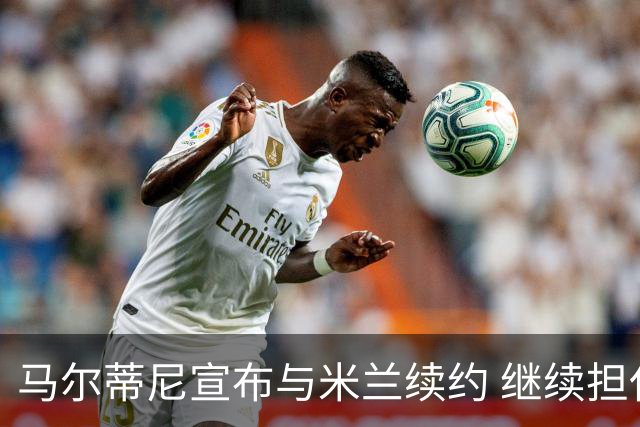 马尔蒂尼宣布与米兰续约 继续担任俱乐部技术总监